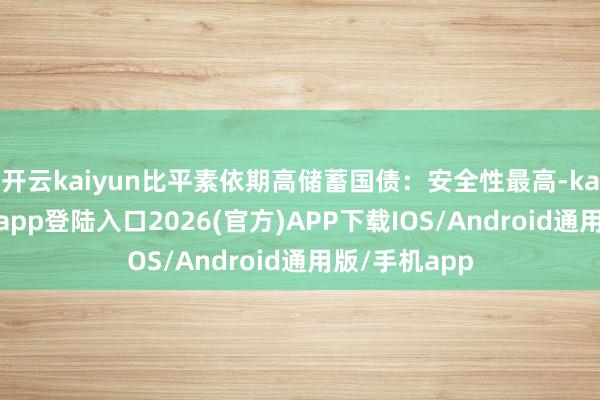 开云kaiyun比平素依期高储蓄国债：安全性最高-kai云体育网页app登陆入口2026(官方)APP下载IOS/Android通用版/手机app