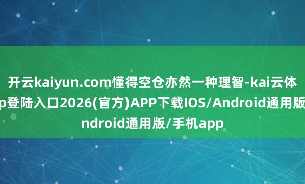 开云kaiyun.com懂得空仓亦然一种理智-kai云体育网页app登陆入口2026(官方)APP下载IOS/Android通用版/手机app