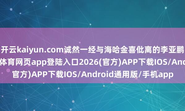 开云kaiyun.com诚然一经与海哈金喜仳离的李亚鹏并不住在这里-kai云体育网页app登陆入口2026(官方)APP下载IOS/Android通用版/手机app