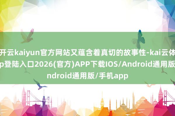 开云kaiyun官方网站又蕴含着真切的故事性-kai云体育网页app登陆入口2026(官方)APP下载IOS/Android通用版/手机app