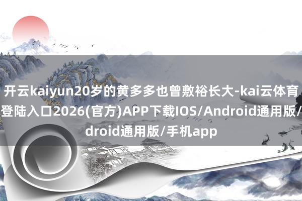 开云kaiyun20岁的黄多多也曾敷裕长大-kai云体育网页app登陆入口2026(官方)APP下载IOS/Android通用版/手机app