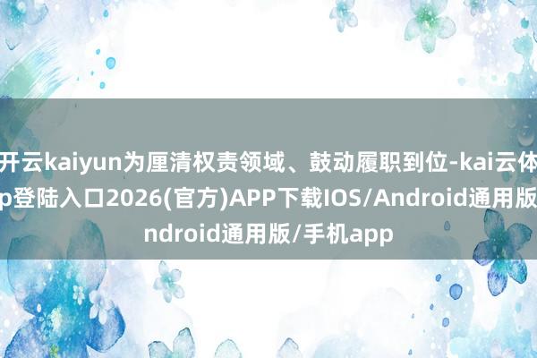 开云kaiyun为厘清权责领域、鼓动履职到位-kai云体育网页app登陆入口2026(官方)APP下载IOS/Android通用版/手机app
