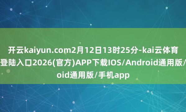 开云kaiyun.com2月12日13时25分-kai云体育网页app登陆入口2026(官方)APP下载IOS/Android通用版/手机app