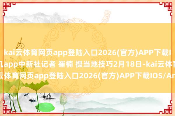 kai云体育网页app登陆入口2026(官方)APP下载IOS/Android通用版/手机app中新社记者 崔楠 摄当地技巧2月18日-kai云体育网页app登陆入口2026(官方)APP下载IOS/Android通用版/手机app
