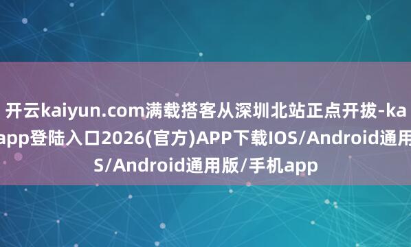 开云kaiyun.com满载搭客从深圳北站正点开拔-kai云体育网页app登陆入口2026(官方)APP下载IOS/Android通用版/手机app